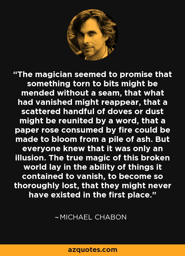 The magician seemed to promise that something torn to bits might be mended without a seam, that what had vanished might reappear, that a scattered handful of doves or dust might be reunited by a word, that a paper rose consumed by fire could be made to bloom from a pile of ash. But everyone knew that it was only an illusion. The true magic of this broken world lay in the ability of things it contained to vanish, to become so thoroughly lost, that they might never have existed in the first place. - Michael Chabon