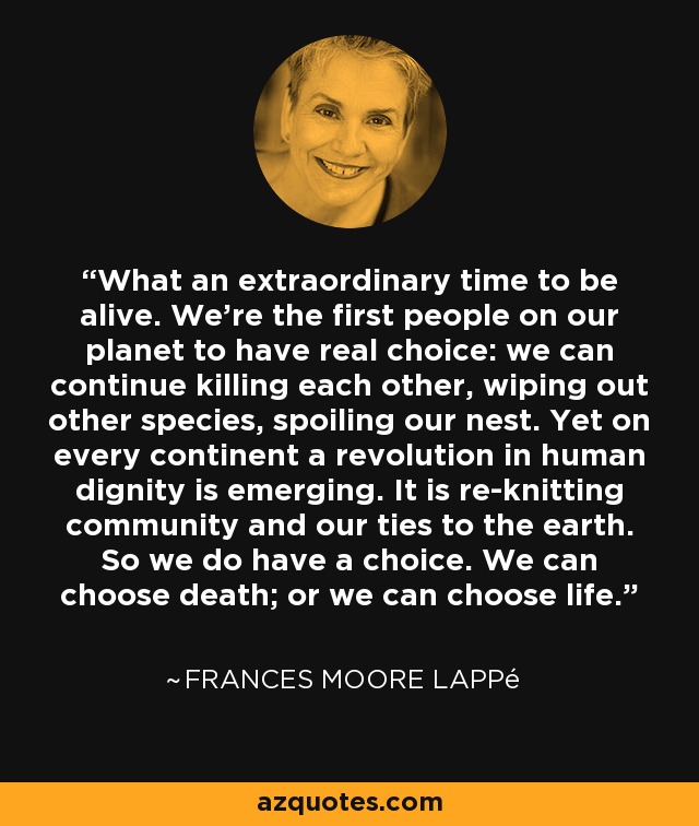 What an extraordinary time to be alive. We're the first people on our planet to have real choice: we can continue killing each other, wiping out other species, spoiling our nest. Yet on every continent a revolution in human dignity is emerging. It is re-knitting community and our ties to the earth. So we do have a choice. We can choose death; or we can choose life. - Frances Moore Lappé