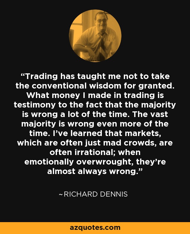 Trading has taught me not to take the conventional wisdom for granted. What money I made in trading is testimony to the fact that the majority is wrong a lot of the time. The vast majority is wrong even more of the time. I've learned that markets, which are often just mad crowds, are often irrational; when emotionally overwrought, they're almost always wrong. - Richard Dennis