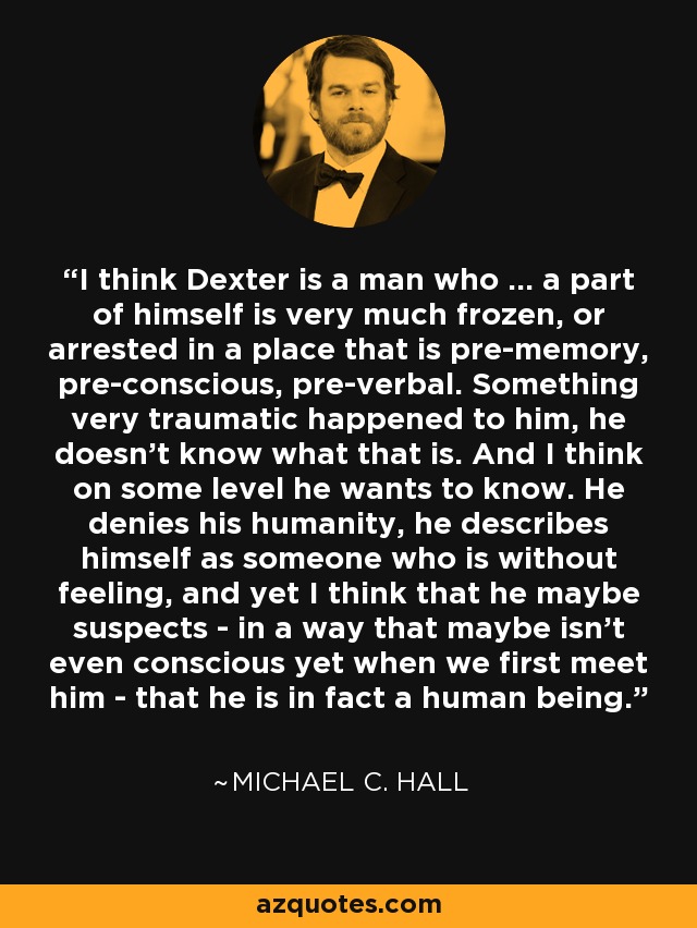 I think Dexter is a man who ... a part of himself is very much frozen, or arrested in a place that is pre-memory, pre-conscious, pre-verbal. Something very traumatic happened to him, he doesn't know what that is. And I think on some level he wants to know. He denies his humanity, he describes himself as someone who is without feeling, and yet I think that he maybe suspects - in a way that maybe isn't even conscious yet when we first meet him - that he is in fact a human being. - Michael C. Hall