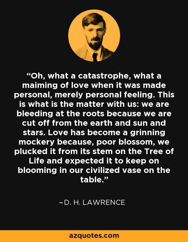 Oh, what a catastrophe, what a maiming of love when it was made personal, merely personal feeling. This is what is the matter with us: we are bleeding at the roots because we are cut off from the earth and sun and stars. Love has become a grinning mockery because, poor blossom, we plucked it from its stem on the Tree of Life and expected it to keep on blooming in our civilized vase on the table. - D. H. Lawrence