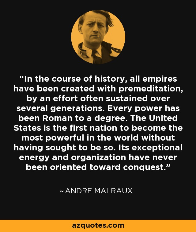 In the course of history, all empires have been created with premeditation, by an effort often sustained over several generations. Every power has been Roman to a degree. The United States is the first nation to become the most powerful in the world without having sought to be so. Its exceptional energy and organization have never been oriented toward conquest. - Andre Malraux