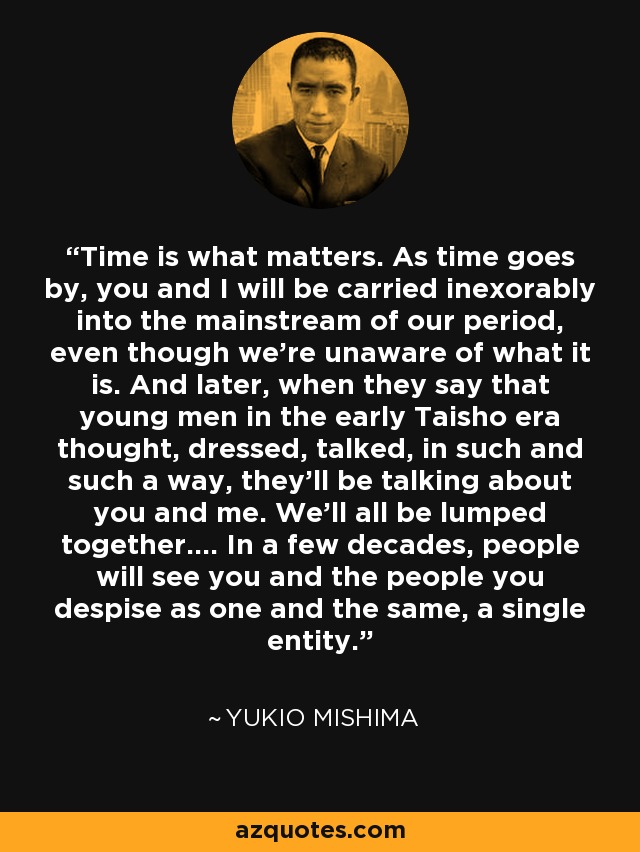 Time is what matters. As time goes by, you and I will be carried inexorably into the mainstream of our period, even though we’re unaware of what it is. And later, when they say that young men in the early Taisho era thought, dressed, talked, in such and such a way, they’ll be talking about you and me. We’ll all be lumped together…. In a few decades, people will see you and the people you despise as one and the same, a single entity. - Yukio Mishima