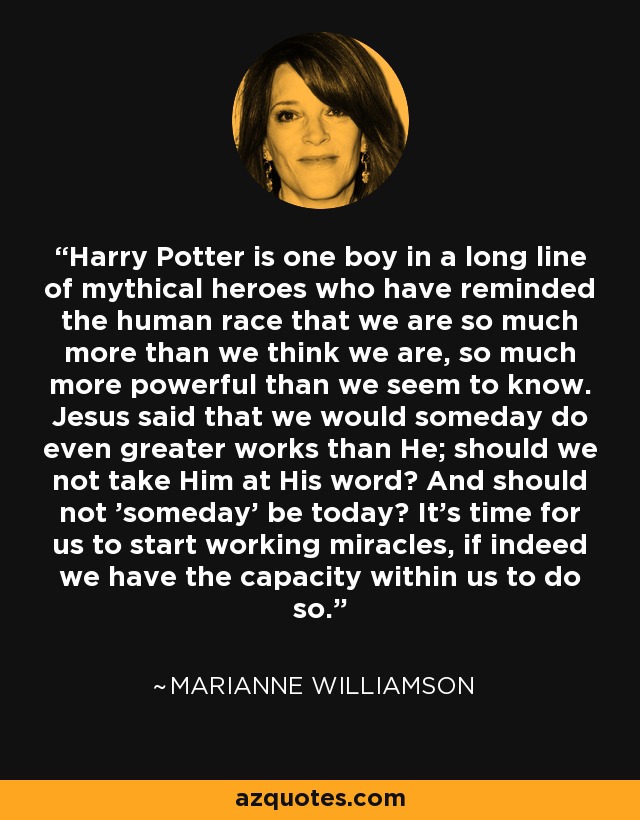 Harry Potter is one boy in a long line of mythical heroes who have reminded the human race that we are so much more than we think we are, so much more powerful than we seem to know. Jesus said that we would someday do even greater works than He; should we not take Him at His word? And should not 'someday' be today? It's time for us to start working miracles, if indeed we have the capacity within us to do so. - Marianne Williamson
