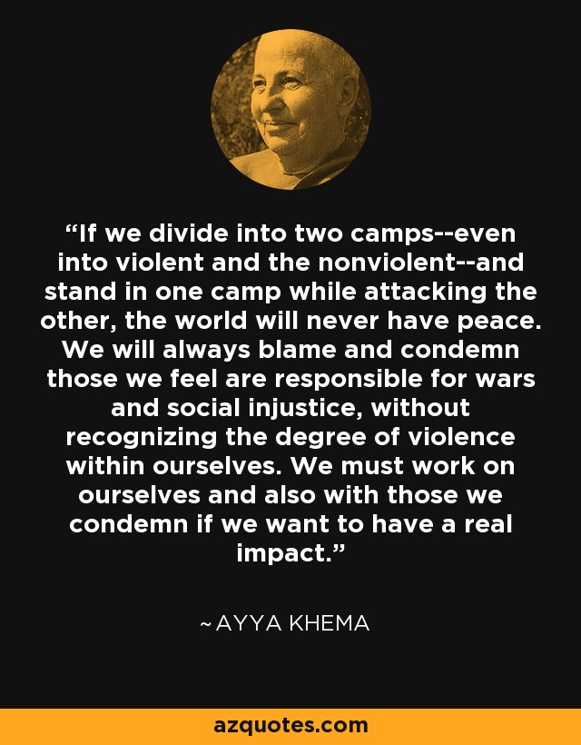 If we divide into two camps--even into violent and the nonviolent--and stand in one camp while attacking the other, the world will never have peace. We will always blame and condemn those we feel are responsible for wars and social injustice, without recognizing the degree of violence within ourselves. We must work on ourselves and also with those we condemn if we want to have a real impact. - Ayya Khema
