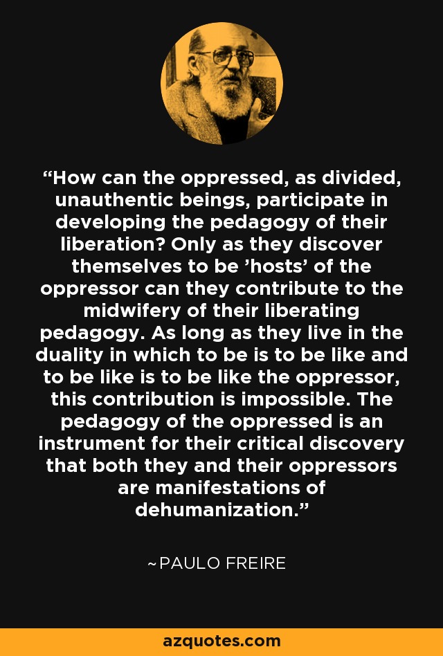 How can the oppressed, as divided, unauthentic beings, participate in developing the pedagogy of their liberation? Only as they discover themselves to be 'hosts' of the oppressor can they contribute to the midwifery of their liberating pedagogy. As long as they live in the duality in which to be is to be like and to be like is to be like the oppressor, this contribution is impossible. The pedagogy of the oppressed is an instrument for their critical discovery that both they and their oppressors are manifestations of dehumanization. - Paulo Freire