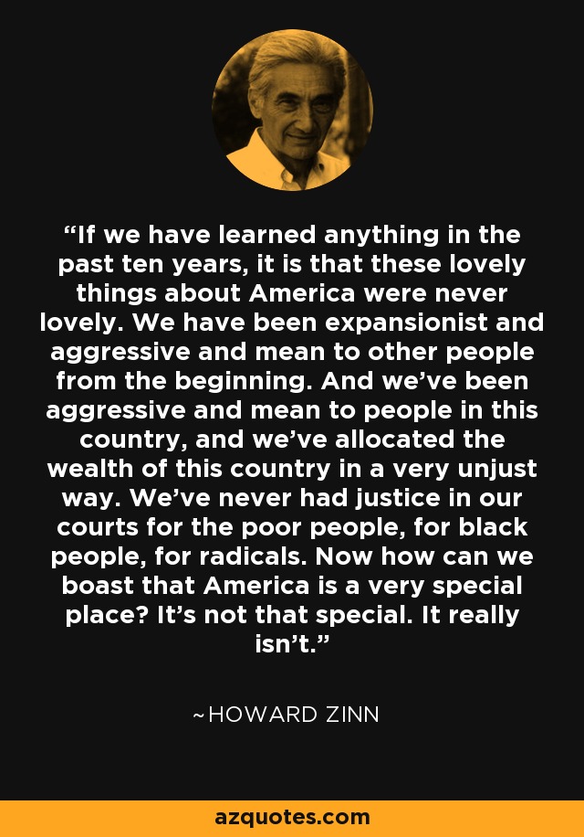 If we have learned anything in the past ten years, it is that these lovely things about America were never lovely. We have been expansionist and aggressive and mean to other people from the beginning. And we've been aggressive and mean to people in this country, and we've allocated the wealth of this country in a very unjust way. We've never had justice in our courts for the poor people, for black people, for radicals. Now how can we boast that America is a very special place? It's not that special. It really isn't. - Howard Zinn