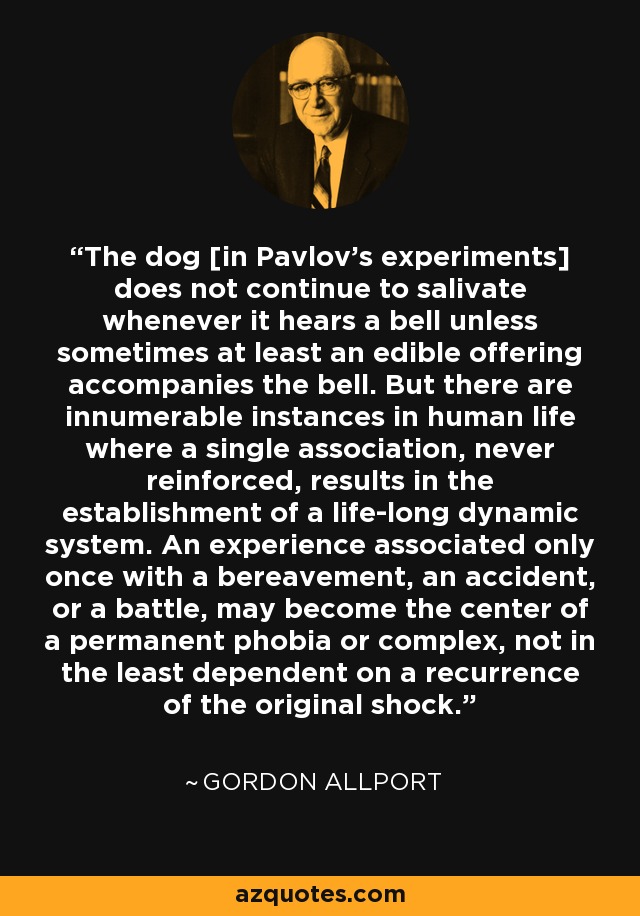 The dog [in Pavlov's experiments] does not continue to salivate whenever it hears a bell unless sometimes at least an edible offering accompanies the bell. But there are innumerable instances in human life where a single association, never reinforced, results in the establishment of a life-long dynamic system. An experience associated only once with a bereavement, an accident, or a battle, may become the center of a permanent phobia or complex, not in the least dependent on a recurrence of the original shock. - Gordon Allport