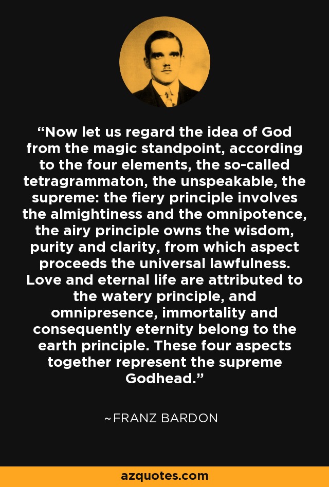 Now let us regard the idea of God from the magic standpoint, according to the four elements, the so-called tetragrammaton, the unspeakable, the supreme: the fiery principle involves the almightiness and the omnipotence, the airy principle owns the wisdom, purity and clarity, from which aspect proceeds the universal lawfulness. Love and eternal life are attributed to the watery principle, and omnipresence, immortality and consequently eternity belong to the earth principle. These four aspects together represent the supreme Godhead. - Franz Bardon