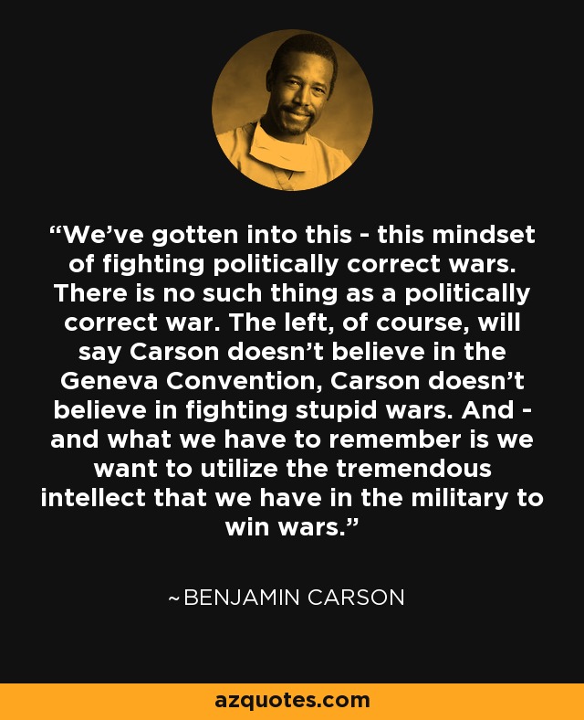 We've gotten into this - this mindset of fighting politically correct wars. There is no such thing as a politically correct war. The left, of course, will say Carson doesn't believe in the Geneva Convention, Carson doesn't believe in fighting stupid wars. And - and what we have to remember is we want to utilize the tremendous intellect that we have in the military to win wars. - Benjamin Carson