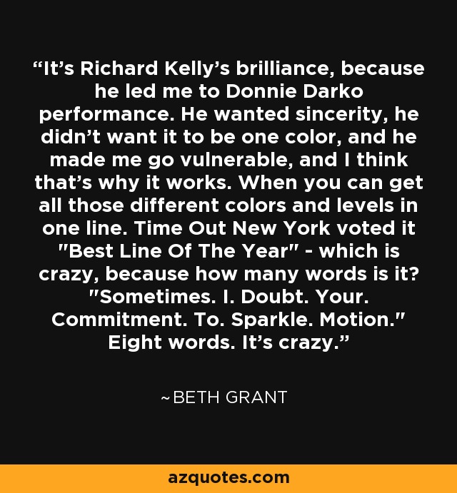 It's Richard Kelly's brilliance, because he led me to Donnie Darko performance. He wanted sincerity, he didn't want it to be one color, and he made me go vulnerable, and I think that's why it works. When you can get all those different colors and levels in one line. Time Out New York voted it 