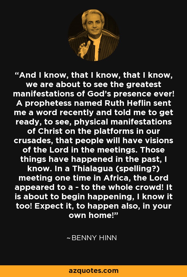 And I know, that I know, that I know, we are about to see the greatest manifestations of God's presence ever! A prophetess named Ruth Heflin sent me a word recently and told me to get ready, to see, physical manifestations of Christ on the platforms in our crusades, that people will have visions of the Lord in the meetings. Those things have happened in the past, I know. In a Thialagua (spelling?) meeting one time in Africa, the Lord appeared to a - to the whole crowd! It is about to begin happening, I know it too! Expect it, to happen also, in your own home! - Benny Hinn