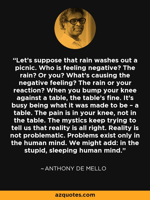 Let’s suppose that rain washes out a picnic. Who is feeling negative? The rain? Or you? What’s causing the negative feeling? The rain or your reaction? When you bump your knee against a table, the table’s fine. It’s busy being what it was made to be – a table. The pain is in your knee, not in the table. The mystics keep trying to tell us that reality is all right. Reality is not problematic. Problems exist only in the human mind. We might add: in the stupid, sleeping human mind. - Anthony de Mello