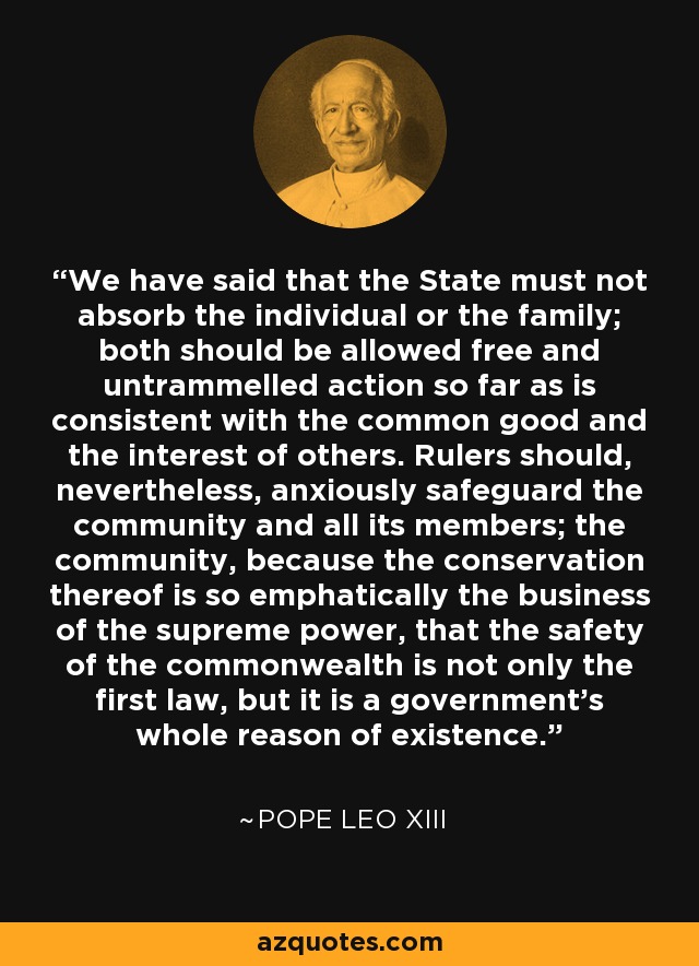 We have said that the State must not absorb the individual or the family; both should be allowed free and untrammelled action so far as is consistent with the common good and the interest of others. Rulers should, nevertheless, anxiously safeguard the community and all its members; the community, because the conservation thereof is so emphatically the business of the supreme power, that the safety of the commonwealth is not only the first law, but it is a government's whole reason of existence. - Pope Leo XIII