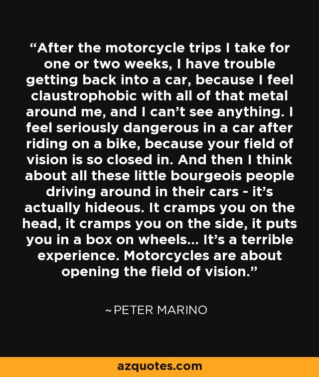 After the motorcycle trips I take for one or two weeks, I have trouble getting back into a car, because I feel claustrophobic with all of that metal around me, and I can't see anything. I feel seriously dangerous in a car after riding on a bike, because your field of vision is so closed in. And then I think about all these little bourgeois people driving around in their cars - it's actually hideous. It cramps you on the head, it cramps you on the side, it puts you in a box on wheels... It's a terrible experience. Motorcycles are about opening the field of vision. - Peter Marino