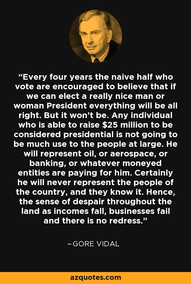 Every four years the naive half who vote are encouraged to believe that if we can elect a really nice man or woman President everything will be all right. But it won't be. Any individual who is able to raise $25 million to be considered presidential is not going to be much use to the people at large. He will represent oil, or aerospace, or banking, or whatever moneyed entities are paying for him. Certainly he will never represent the people of the country, and they know it. Hence, the sense of despair throughout the land as incomes fall, businesses fail and there is no redress. - Gore Vidal