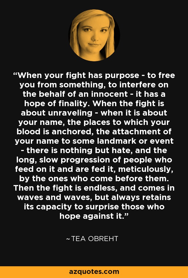 When your fight has purpose - to free you from something, to interfere on the behalf of an innocent - it has a hope of finality. When the fight is about unraveling - when it is about your name, the places to which your blood is anchored, the attachment of your name to some landmark or event - there is nothing but hate, and the long, slow progression of people who feed on it and are fed it, meticulously, by the ones who come before them. Then the fight is endless, and comes in waves and waves, but always retains its capacity to surprise those who hope against it. - Tea Obreht