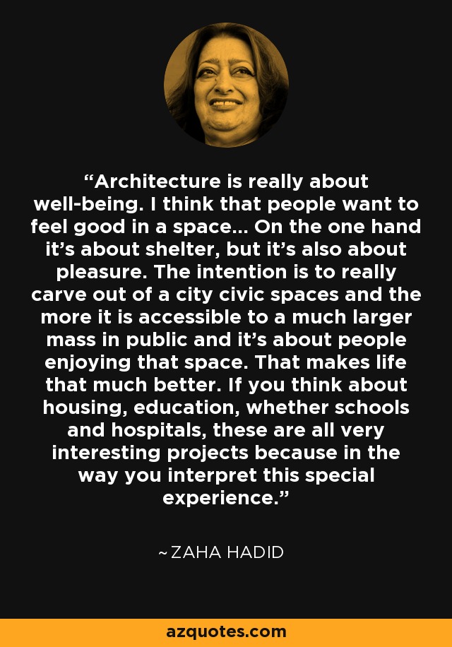 Architecture is really about well-being. I think that people want to feel good in a space... On the one hand it's about shelter, but it's also about pleasure. The intention is to really carve out of a city civic spaces and the more it is accessible to a much larger mass in public and it's about people enjoying that space. That makes life that much better. If you think about housing, education, whether schools and hospitals, these are all very interesting projects because in the way you interpret this special experience. - Zaha Hadid