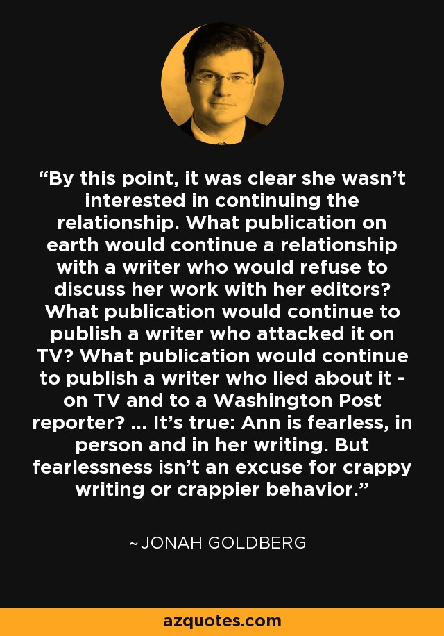 By this point, it was clear she wasn't interested in continuing the relationship. What publication on earth would continue a relationship with a writer who would refuse to discuss her work with her editors? What publication would continue to publish a writer who attacked it on TV? What publication would continue to publish a writer who lied about it - on TV and to a Washington Post reporter? ... It's true: Ann is fearless, in person and in her writing. But fearlessness isn't an excuse for crappy writing or crappier behavior. - Jonah Goldberg