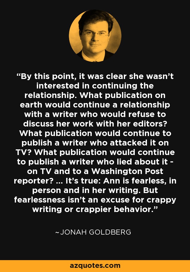 By this point, it was clear she wasn't interested in continuing the relationship. What publication on earth would continue a relationship with a writer who would refuse to discuss her work with her editors? What publication would continue to publish a writer who attacked it on TV? What publication would continue to publish a writer who lied about it - on TV and to a Washington Post reporter? ... It's true: Ann is fearless, in person and in her writing. But fearlessness isn't an excuse for crappy writing or crappier behavior. - Jonah Goldberg