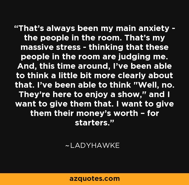 That's always been my main anxiety - the people in the room. That's my massive stress - thinking that these people in the room are judging me. And, this time around, I've been able to think a little bit more clearly about that. I've been able to think 