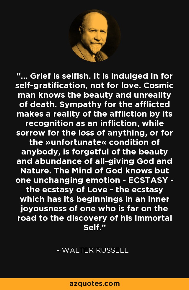 ... Grief is selfish. It is indulged in for self-gratification, not for love. Cosmic man knows the beauty and unreality of death. Sympathy for the afflicted makes a reality of the affliction by its recognition as an infliction, while sorrow for the loss of anything, or for the »unfortunate« condition of anybody, is forgetful of the beauty and abundance of all-giving God and Nature. The Mind of God knows but one unchanging emotion - ECSTASY - the ecstasy of Love - the ecstasy which has its beginnings in an inner joyousness of one who is far on the road to the discovery of his immortal Self. - Walter Russell
