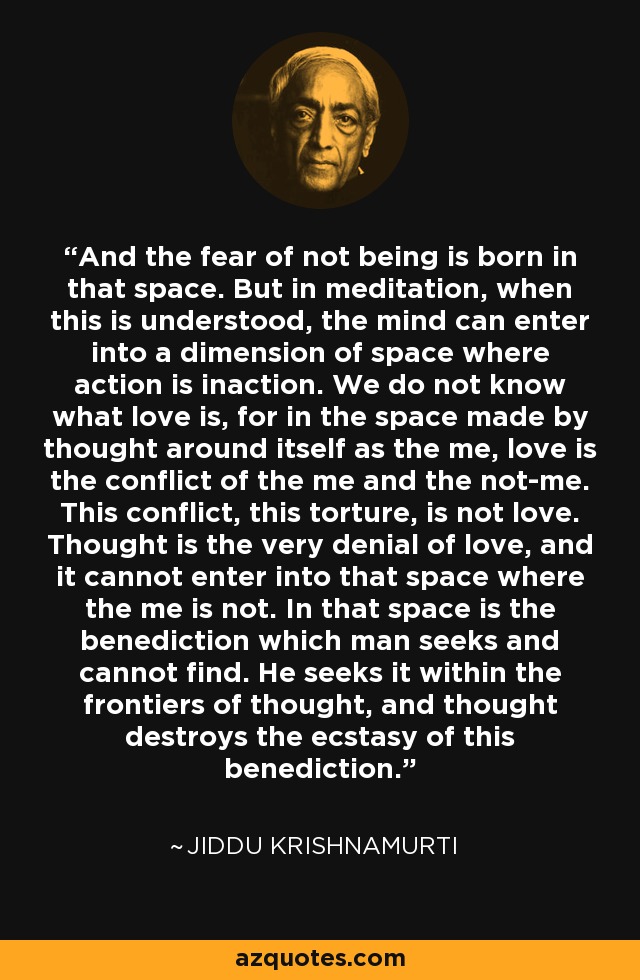 And the fear of not being is born in that space. But in meditation, when this is understood, the mind can enter into a dimension of space where action is inaction. We do not know what love is, for in the space made by thought around itself as the me, love is the conflict of the me and the not-me. This conflict, this torture, is not love. Thought is the very denial of love, and it cannot enter into that space where the me is not. In that space is the benediction which man seeks and cannot find. He seeks it within the frontiers of thought, and thought destroys the ecstasy of this benediction. - Jiddu Krishnamurti