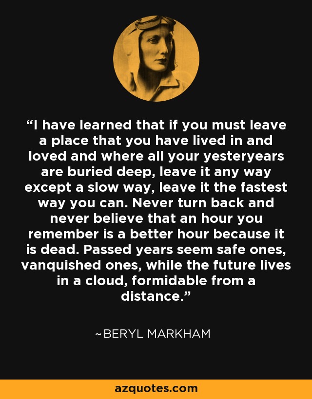 I have learned that if you must leave a place that you have lived in and loved and where all your yesteryears are buried deep, leave it any way except a slow way, leave it the fastest way you can. Never turn back and never believe that an hour you remember is a better hour because it is dead. Passed years seem safe ones, vanquished ones, while the future lives in a cloud, formidable from a distance. - Beryl Markham