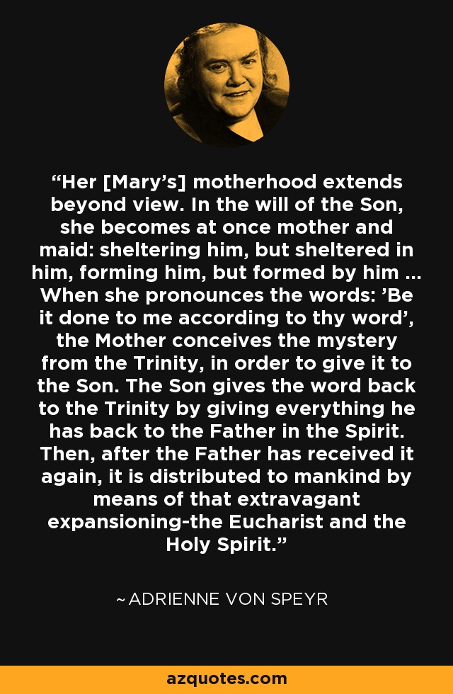 Her [Mary's] motherhood extends beyond view. In the will of the Son, she becomes at once mother and maid: sheltering him, but sheltered in him, forming him, but formed by him ... When she pronounces the words: 'Be it done to me according to thy word', the Mother conceives the mystery from the Trinity, in order to give it to the Son. The Son gives the word back to the Trinity by giving everything he has back to the Father in the Spirit. Then, after the Father has received it again, it is distributed to mankind by means of that extravagant expansioning-the Eucharist and the Holy Spirit. - Adrienne von Speyr