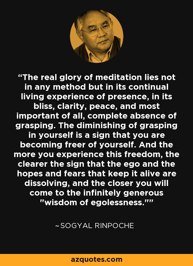The real glory of meditation lies not in any method but in its continual living experience of presence, in its bliss, clarity, peace, and most important of all, complete absence of grasping. The diminishing of grasping in yourself is a sign that you are becoming freer of yourself. And the more you experience this freedom, the clearer the sign that the ego and the hopes and fears that keep it alive are dissolving, and the closer you will come to the infinitely generous 