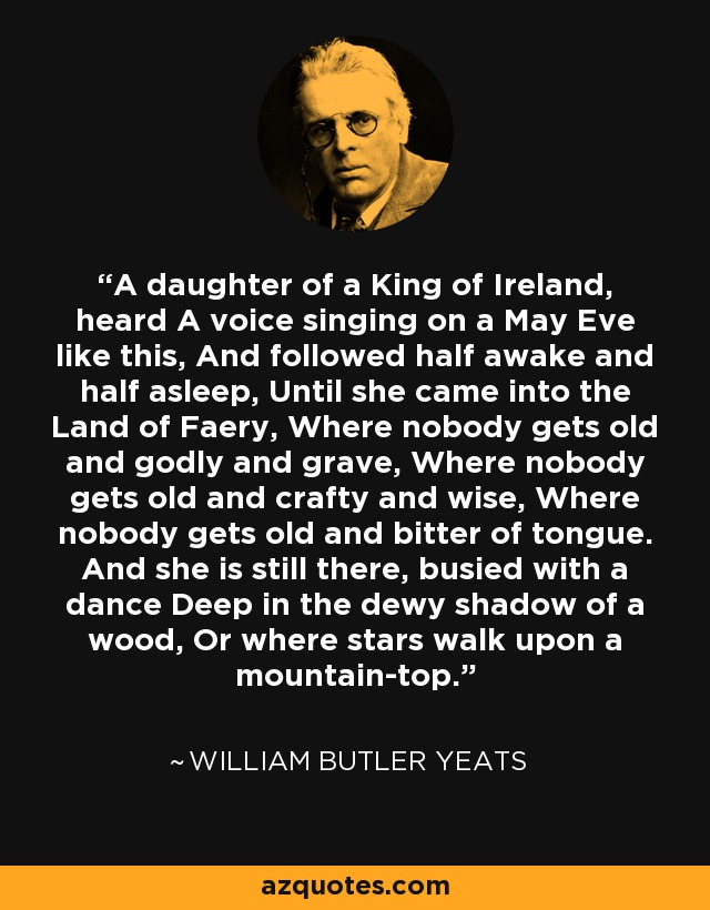 A daughter of a King of Ireland, heard A voice singing on a May Eve like this, And followed half awake and half asleep, Until she came into the Land of Faery, Where nobody gets old and godly and grave, Where nobody gets old and crafty and wise, Where nobody gets old and bitter of tongue. And she is still there, busied with a dance Deep in the dewy shadow of a wood, Or where stars walk upon a mountain-top. - William Butler Yeats