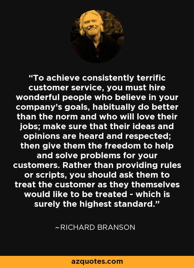 To achieve consistently terrific customer service, you must hire wonderful people who believe in your company's goals, habitually do better than the norm and who will love their jobs; make sure that their ideas and opinions are heard and respected; then give them the freedom to help and solve problems for your customers. Rather than providing rules or scripts, you should ask them to treat the customer as they themselves would like to be treated - which is surely the highest standard. - Richard Branson