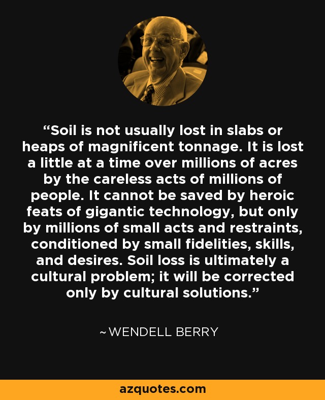 Soil is not usually lost in slabs or heaps of magnificent tonnage. It is lost a little at a time over millions of acres by the careless acts of millions of people. It cannot be saved by heroic feats of gigantic technology, but only by millions of small acts and restraints, conditioned by small fidelities, skills, and desires. Soil loss is ultimately a cultural problem; it will be corrected only by cultural solutions. - Wendell Berry