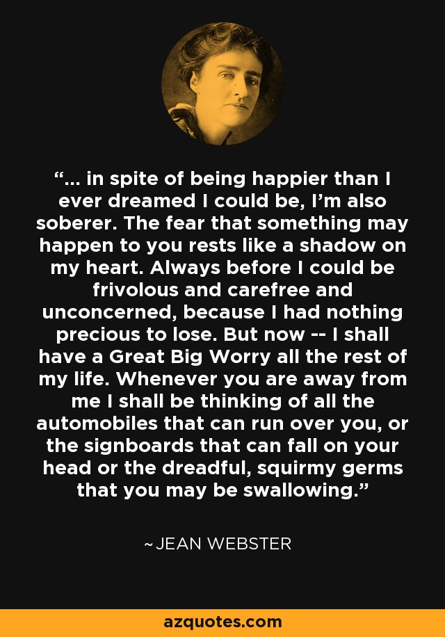 ... in spite of being happier than I ever dreamed I could be, I'm also soberer. The fear that something may happen to you rests like a shadow on my heart. Always before I could be frivolous and carefree and unconcerned, because I had nothing precious to lose. But now -- I shall have a Great Big Worry all the rest of my life. Whenever you are away from me I shall be thinking of all the automobiles that can run over you, or the signboards that can fall on your head or the dreadful, squirmy germs that you may be swallowing. - Jean Webster