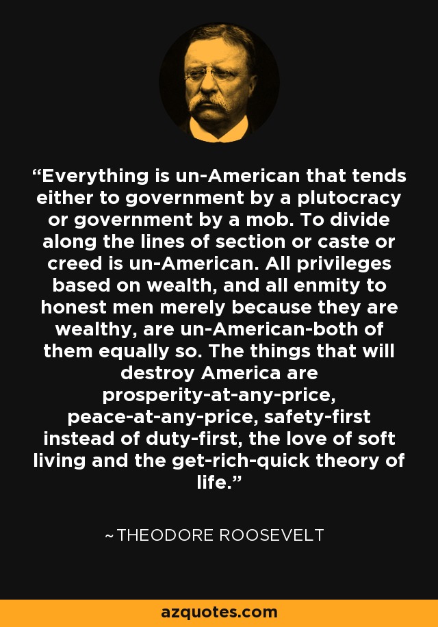 Everything is un-American that tends either to government by a plutocracy or government by a mob. To divide along the lines of section or caste or creed is un-American. All privileges based on wealth, and all enmity to honest men merely because they are wealthy, are un-American-both of them equally so. The things that will destroy America are prosperity-at-any-price, peace-at-any-price, safety-first instead of duty-first, the love of soft living and the get-rich-quick theory of life. - Theodore Roosevelt