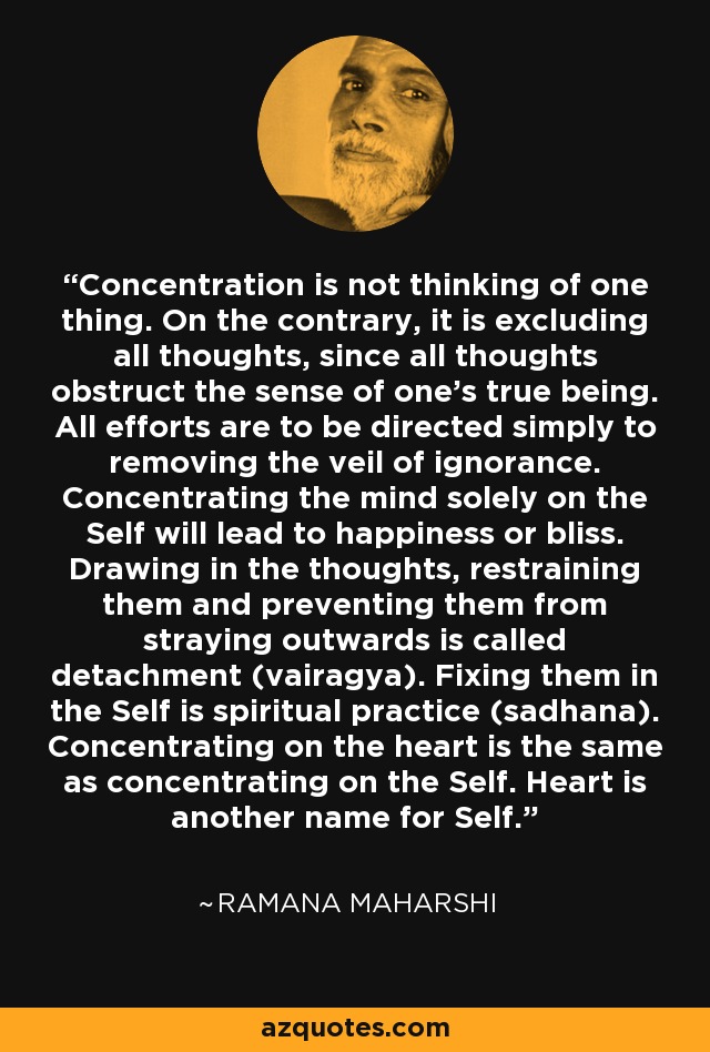 Concentration is not thinking of one thing. On the contrary, it is excluding all thoughts, since all thoughts obstruct the sense of one's true being. All efforts are to be directed simply to removing the veil of ignorance. Concentrating the mind solely on the Self will lead to happiness or bliss. Drawing in the thoughts, restraining them and preventing them from straying outwards is called detachment (vairagya). Fixing them in the Self is spiritual practice (sadhana). Concentrating on the heart is the same as concentrating on the Self. Heart is another name for Self. - Ramana Maharshi