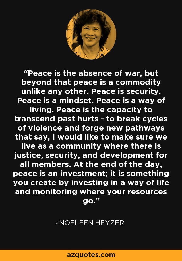 Peace is the absence of war, but beyond that peace is a commodity unlike any other. Peace is security. Peace is a mindset. Peace is a way of living. Peace is the capacity to transcend past hurts - to break cycles of violence and forge new pathways that say, I would like to make sure we live as a community where there is justice, security, and development for all members. At the end of the day, peace is an investment; it is something you create by investing in a way of life and monitoring where your resources go. - Noeleen Heyzer