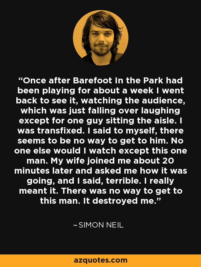 Once after Barefoot In the Park had been playing for about a week I went back to see it, watching the audience, which was just falling over laughing except for one guy sitting the aisle. I was transfixed. I said to myself, there seems to be no way to get to him. No one else would I watch except this one man. My wife joined me about 20 minutes later and asked me how it was going, and I said, terrible. I really meant it. There was no way to get to this man. It destroyed me. - Simon Neil