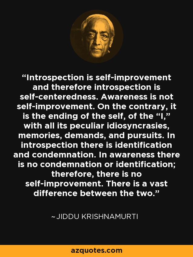 Introspection is self-improvement and therefore introspection is self-centeredness. Awareness is not self-improvement. On the contrary, it is the ending of the self, of the “I,” with all its peculiar idiosyncrasies, memories, demands, and pursuits. In introspection there is identification and condemnation. In awareness there is no condemnation or identification; therefore, there is no self-improvement. There is a vast difference between the two. - Jiddu Krishnamurti