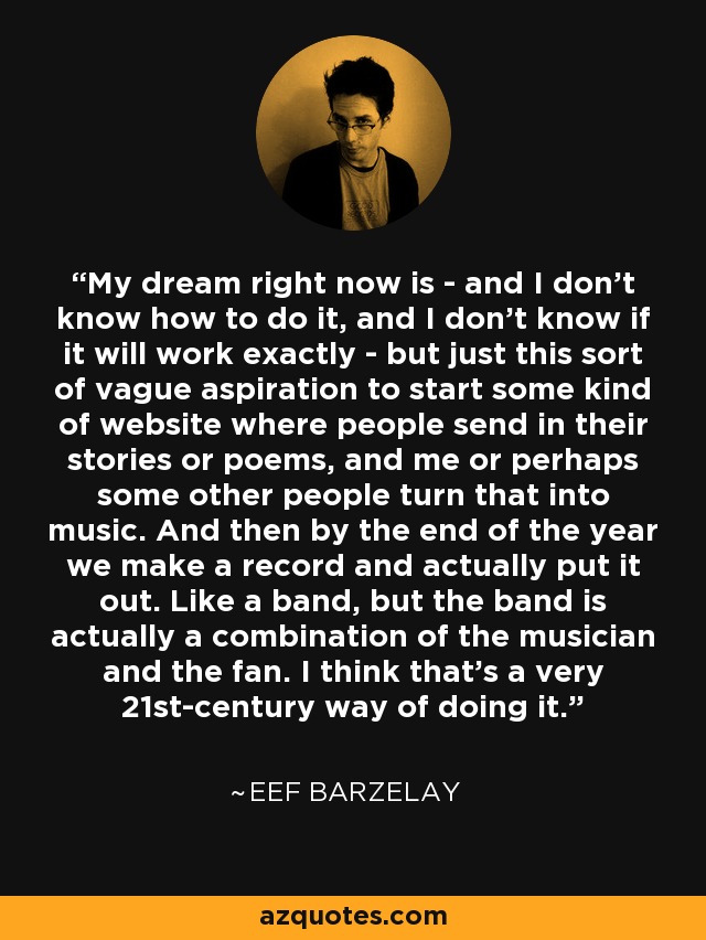 My dream right now is - and I don't know how to do it, and I don't know if it will work exactly - but just this sort of vague aspiration to start some kind of website where people send in their stories or poems, and me or perhaps some other people turn that into music. And then by the end of the year we make a record and actually put it out. Like a band, but the band is actually a combination of the musician and the fan. I think that's a very 21st-century way of doing it. - Eef Barzelay