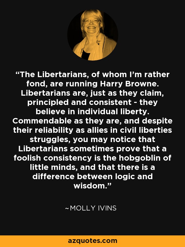 The Libertarians, of whom I'm rather fond, are running Harry Browne. Libertarians are, just as they claim, principled and consistent - they believe in individual liberty. Commendable as they are, and despite their reliability as allies in civil liberties struggles, you may notice that Libertarians sometimes prove that a foolish consistency is the hobgoblin of little minds, and that there is a difference between logic and wisdom. - Molly Ivins