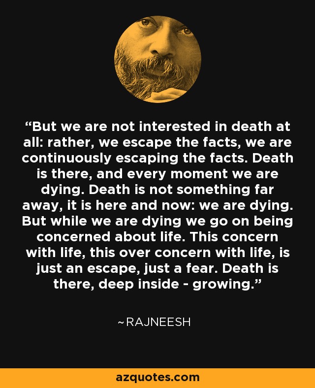 But we are not interested in death at all: rather, we escape the facts, we are continuously escaping the facts. Death is there, and every moment we are dying. Death is not something far away, it is here and now: we are dying. But while we are dying we go on being concerned about life. This concern with life, this over concern with life, is just an escape, just a fear. Death is there, deep inside - growing. - Rajneesh