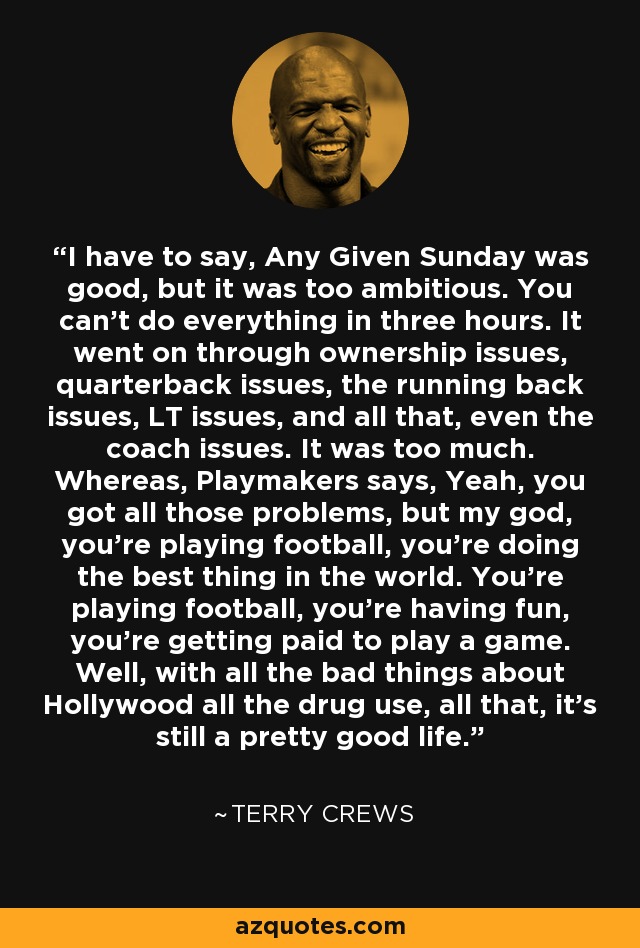 I have to say, Any Given Sunday was good, but it was too ambitious. You can't do everything in three hours. It went on through ownership issues, quarterback issues, the running back issues, LT issues, and all that, even the coach issues. It was too much. Whereas, Playmakers says, Yeah, you got all those problems, but my god, you're playing football, you're doing the best thing in the world. You're playing football, you're having fun, you're getting paid to play a game. Well, with all the bad things about Hollywood all the drug use, all that, it's still a pretty good life. - Terry Crews