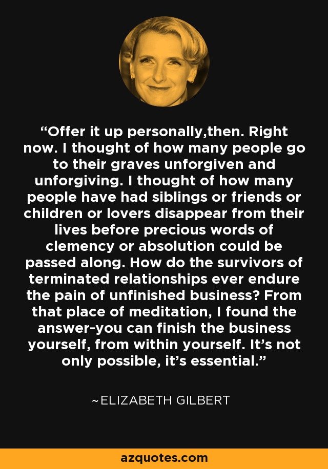 Offer it up personally,then. Right now. I thought of how many people go to their graves unforgiven and unforgiving. I thought of how many people have had siblings or friends or children or lovers disappear from their lives before precious words of clemency or absolution could be passed along. How do the survivors of terminated relationships ever endure the pain of unfinished business? From that place of meditation, I found the answer-you can finish the business yourself, from within yourself. It's not only possible, it's essential. - Elizabeth Gilbert