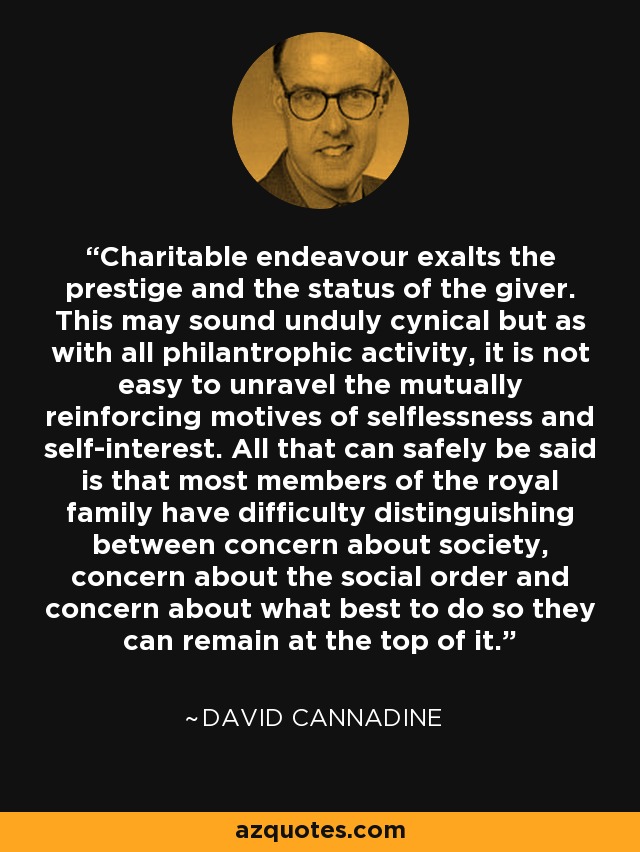 Charitable endeavour exalts the prestige and the status of the giver. This may sound unduly cynical but as with all philantrophic activity, it is not easy to unravel the mutually reinforcing motives of selflessness and self-interest. All that can safely be said is that most members of the royal family have difficulty distinguishing between concern about society, concern about the social order and concern about what best to do so they can remain at the top of it. - David Cannadine