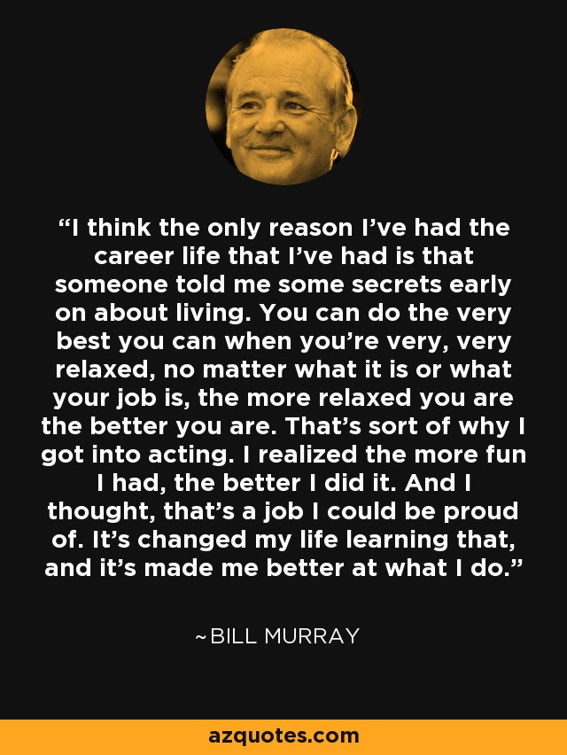 I think the only reason I've had the career life that I've had is that someone told me some secrets early on about living. You can do the very best you can when you're very, very relaxed, no matter what it is or what your job is, the more relaxed you are the better you are. That's sort of why I got into acting. I realized the more fun I had, the better I did it. And I thought, that's a job I could be proud of. It's changed my life learning that, and it's made me better at what I do. - Bill Murray