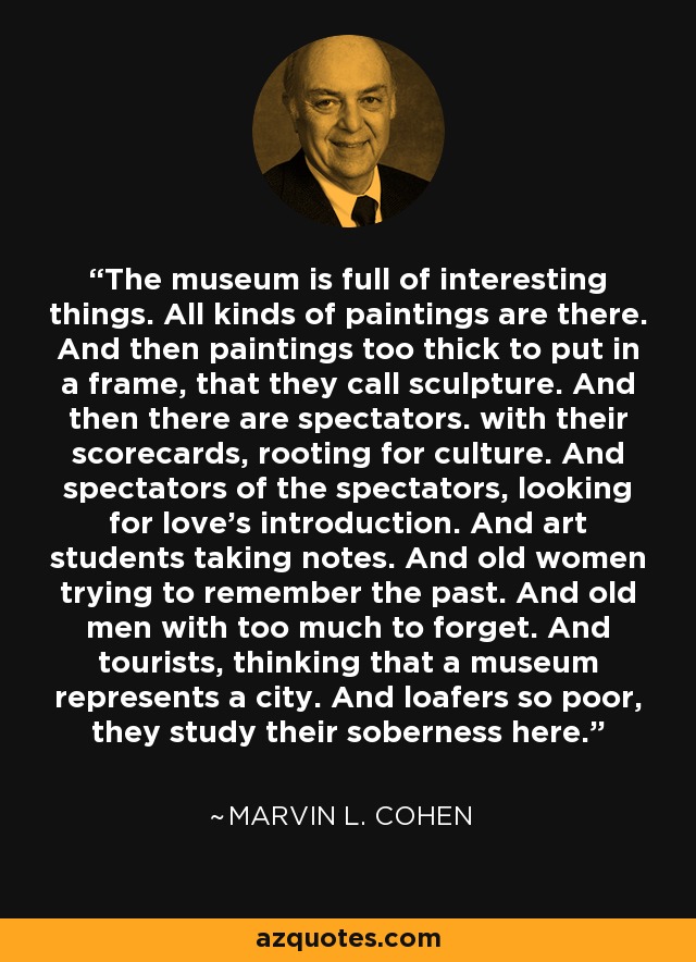 The museum is full of interesting things. All kinds of paintings are there. And then paintings too thick to put in a frame, that they call sculpture. And then there are spectators. with their scorecards, rooting for culture. And spectators of the spectators, looking for love's introduction. And art students taking notes. And old women trying to remember the past. And old men with too much to forget. And tourists, thinking that a museum represents a city. And loafers so poor, they study their soberness here. - Marvin L. Cohen