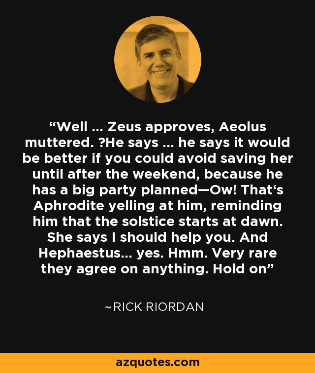 Well … Zeus approves, Aeolus muttered. ―He says … he says it would be better if you could avoid saving her until after the weekend, because he has a big party planned—Ow! That‘s Aphrodite yelling at him, reminding him that the solstice starts at dawn. She says I should help you. And Hephaestus… yes. Hmm. Very rare they agree on anything. Hold on - Rick Riordan