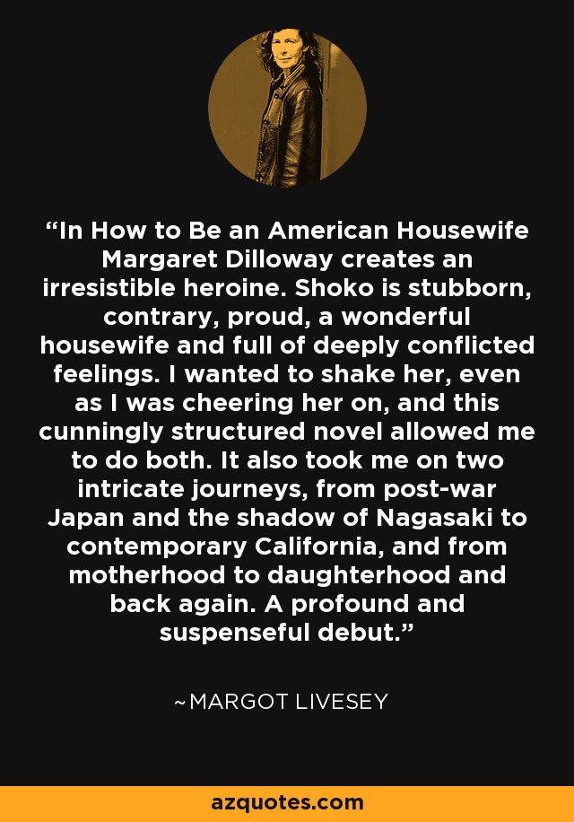 In How to Be an American Housewife Margaret Dilloway creates an irresistible heroine. Shoko is stubborn, contrary, proud, a wonderful housewife and full of deeply conflicted feelings. I wanted to shake her, even as I was cheering her on, and this cunningly structured novel allowed me to do both. It also took me on two intricate journeys, from post-war Japan and the shadow of Nagasaki to contemporary California, and from motherhood to daughterhood and back again. A profound and suspenseful debut. - Margot Livesey