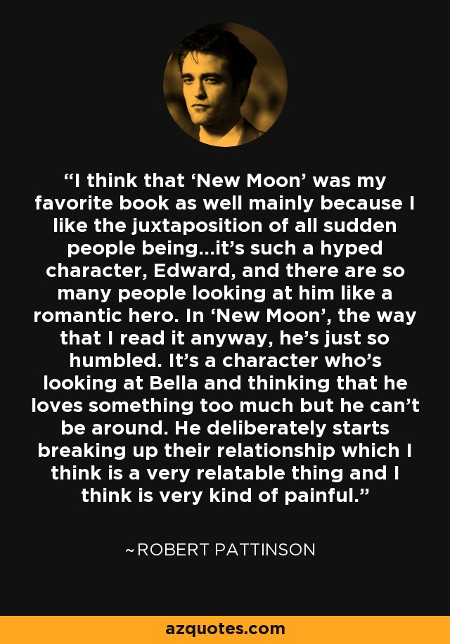 I think that ‘New Moon’ was my favorite book as well mainly because I like the juxtaposition of all sudden people being…it’s such a hyped character, Edward, and there are so many people looking at him like a romantic hero. In ‘New Moon’, the way that I read it anyway, he’s just so humbled. It’s a character who’s looking at Bella and thinking that he loves something too much but he can’t be around. He deliberately starts breaking up their relationship which I think is a very relatable thing and I think is very kind of painful. - Robert Pattinson